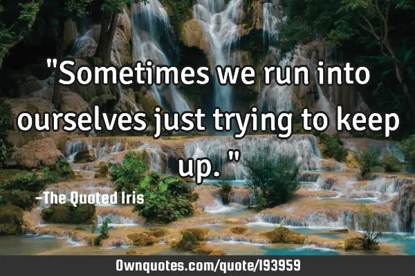 "Sometimes we run into ourselves just trying to keep up."