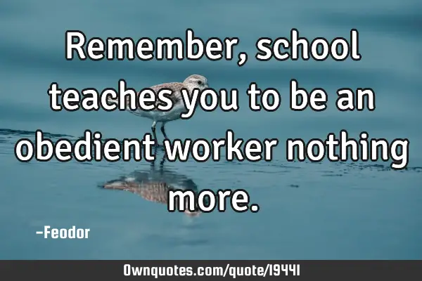 Remember, school teaches you to be an obedient worker nothing