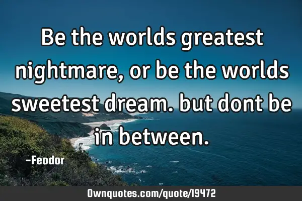 Be the worlds greatest nightmare, or be the worlds sweetest dream. but dont be in