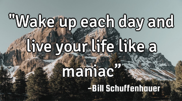 "Wake up each day and live your life like a maniac”