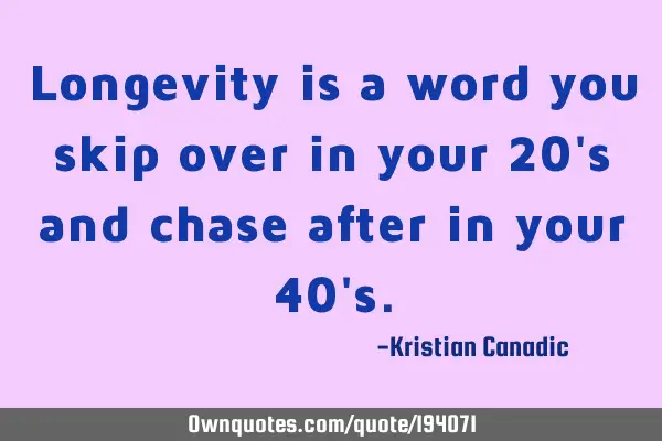 Longevity is a word you skip over in your 20