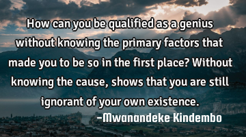 How can you be qualified as a genius without knowing the primary factors that made you to be so in