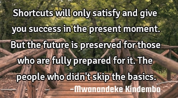 Shortcuts will only satisfy and give you success in the present moment. But the future is preserved