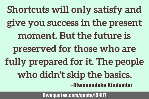 Shortcuts will only satisfy and give you success in the present moment. But the future is preserved