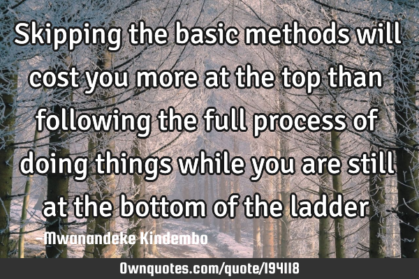 Skipping the basic methods will cost you more at the top than following the full process of doing