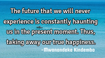 The future that we will never experience is constantly haunting us in the present moment. Thus,