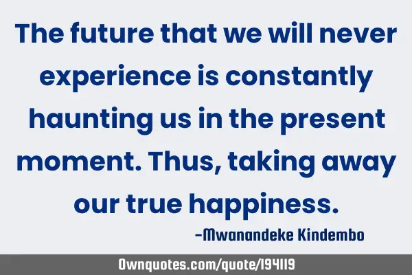 The future that we will never experience is constantly haunting us in the present moment. Thus,