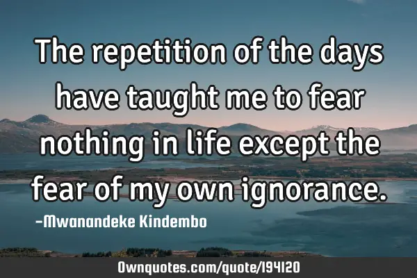 The repetition of the days have taught me to fear nothing in life except the fear of my own