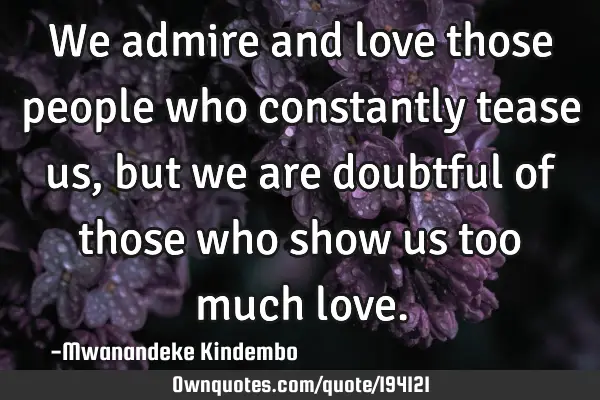 We admire and love those people who constantly tease us, but we are doubtful of those who show us