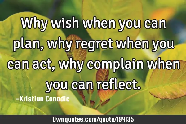Why wish when you can plan, why regret when you can act, why complain when you can