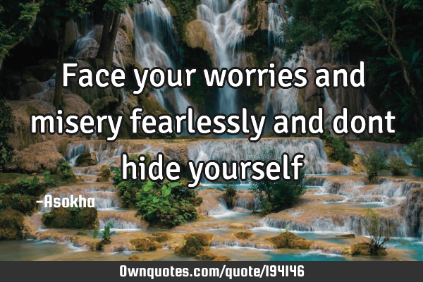 Face your worries and misery fearlessly and dont hide