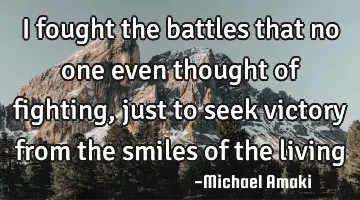 I fought the battles that no one even thought of fighting, just to seek victory from the smiles of