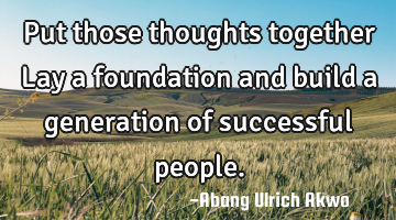 Put those thoughts together 
Lay a foundation and build a generation of successful people.