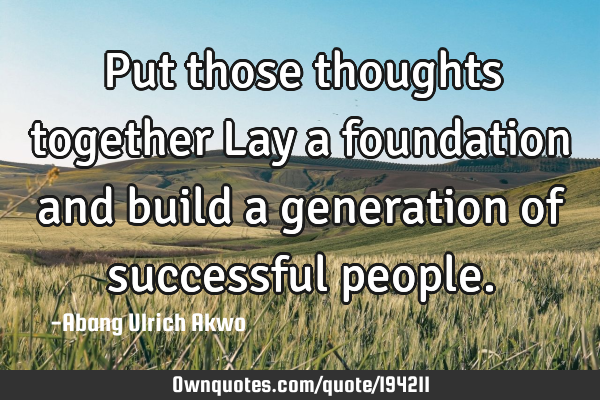 Put those thoughts together
Lay a foundation and build a generation of successful