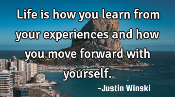 Life is how you learn from your experiences and how you move forward with yourself.
