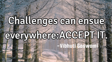 Challenges can ensue everywhere:ACCEPT IT.