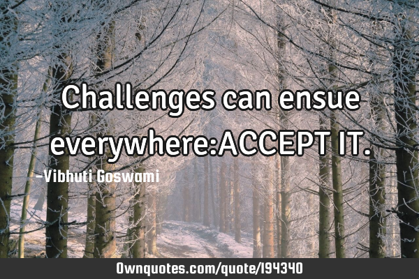 Challenges can ensue everywhere:ACCEPT IT