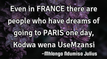 Even in FRANCE there are people who have dreams of going to PARIS one day, Kodwa wena UseMzansi