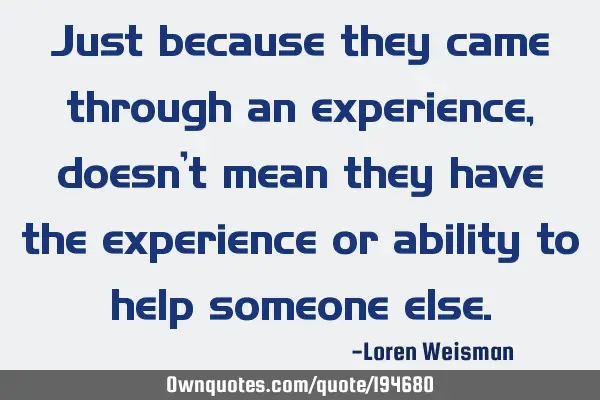 Just because they came through an experience, doesn’t mean they have the experience or ability to
