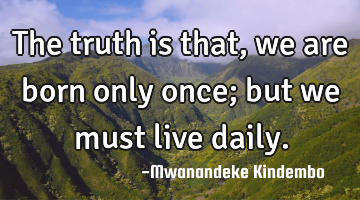 The truth is that, we are born only once; but we must live daily.