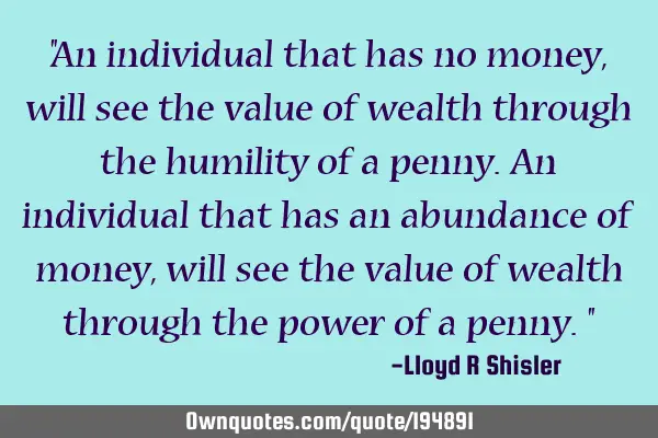 "An individual that has no money, will see the value of wealth through the humility of a penny. An