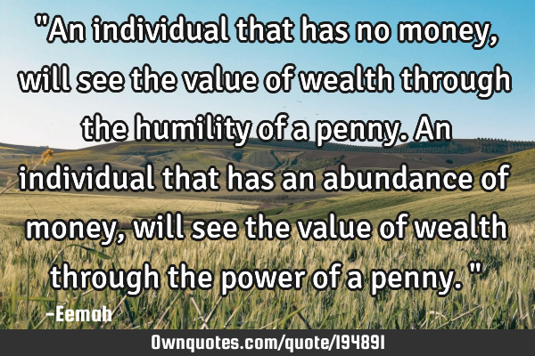 "An individual that has no money, will see the value of wealth through the humility of a penny. An
