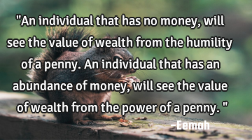 "An individual that has no money, will see the value of wealth from the humility of a penny. An