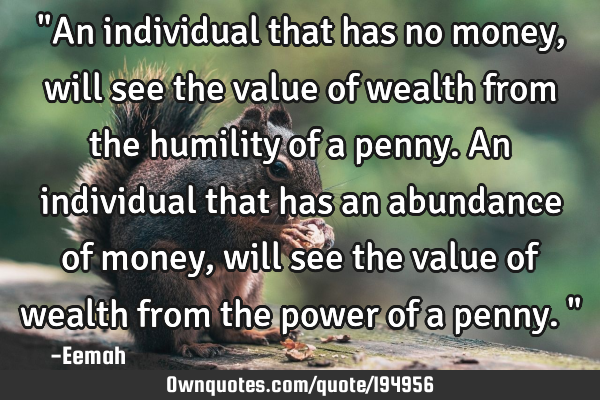 "An individual that has no money, will see the value of wealth from the humility of a penny. An