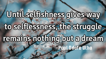 Until selfishness gives way to selflessness, the struggle remains nothing but a