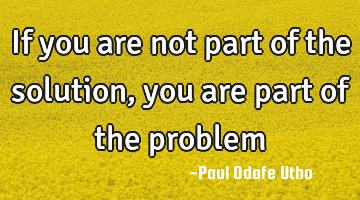 If you are not part of the solution, you are part of the problem