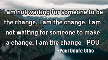 I am not waiting for someone to be the change. I am the change. I am not waiting for someone to