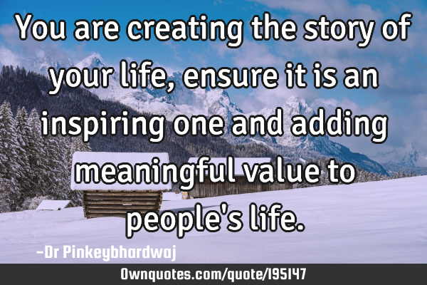You are creating the story of your life,  ensure it is an inspiring one and adding meaningful value
