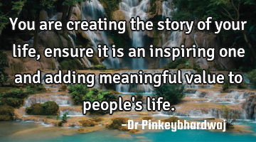 You are creating the story of your life, ensure it is an inspiring one and adding meaningful value