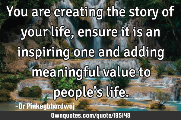 You are creating the story of your life, ensure it is an inspiring one and adding meaningful value