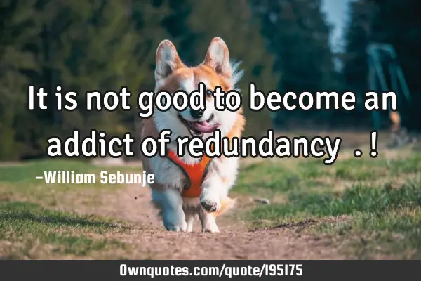 It is not good to become an addict of redundancy ….!