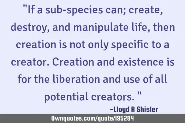 "If a sub-species can; create, destroy, and manipulate life, then creation is not only specific to