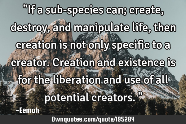 "If a sub-species can; create, destroy, and manipulate life, then creation is not only specific to