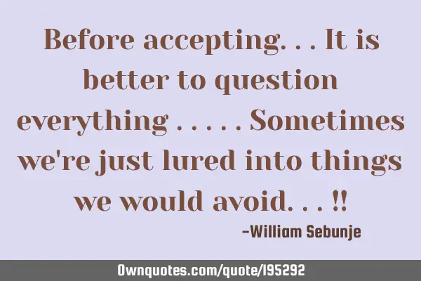 Before accepting...it is better to question everything .....sometimes we