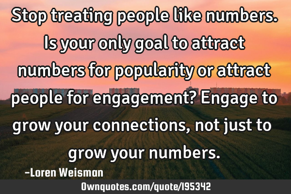 Stop treating people like numbers. Is your only goal to attract numbers for popularity or attract
