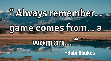 “ Always remember.. game comes from.. a woman.. “