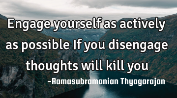 Engage yourself as actively as possible
If you disengage thoughts will kill you