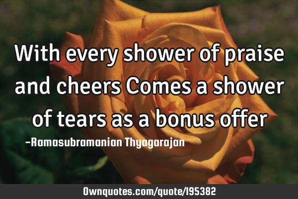 With every shower of praise and cheers
Comes a shower of tears as a bonus
