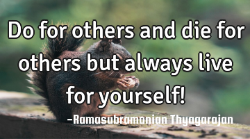 Do for others and die for others
but always live for yourself!