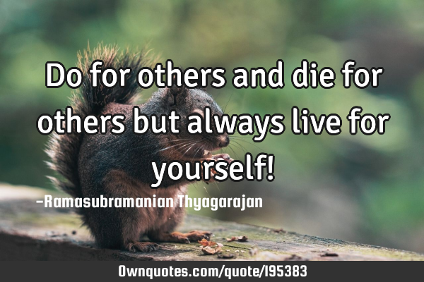 Do for others and die for others
but always live for yourself!