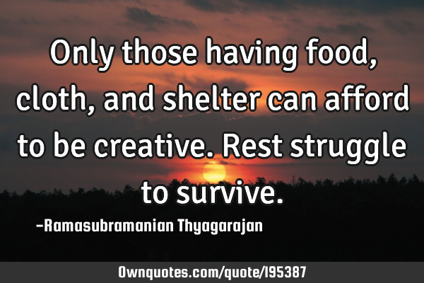 Only those having food, cloth, and shelter can afford to be creative. Rest struggle to