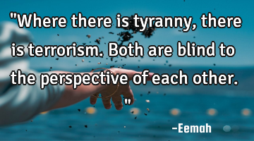 "Where there is tyranny, there is terrorism. Both are blind to the perspective of each other."