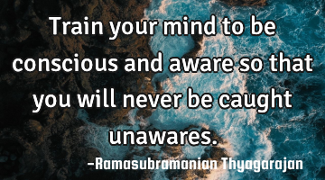 Train your mind to be conscious and aware so that you will never be caught unawares.