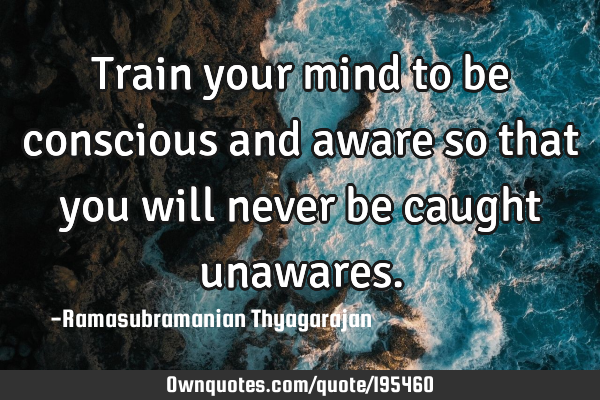 Train your mind to be conscious and aware so that you will never be caught