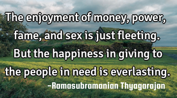 The enjoyment of money, power, fame, and sex is just fleeting. But the happiness in giving to the