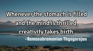 Whenever the stomach is filled and the mind is thrilled, creativity takes birth.